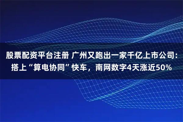 股票配资平台注册 广州又跑出一家千亿上市公司：搭上“算电协同”快车，南网数字4天涨近50%