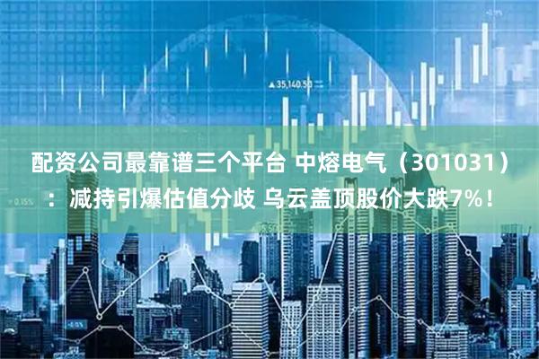 配资公司最靠谱三个平台 中熔电气（301031）：减持引爆估值分歧 乌云盖顶股价大跌7%！