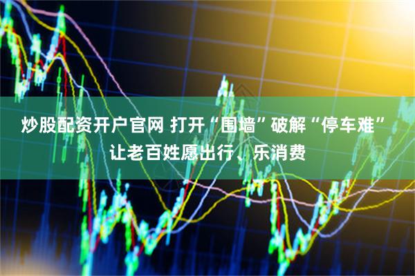 炒股配资开户官网 打开“围墙”破解“停车难” 让老百姓愿出行、乐消费