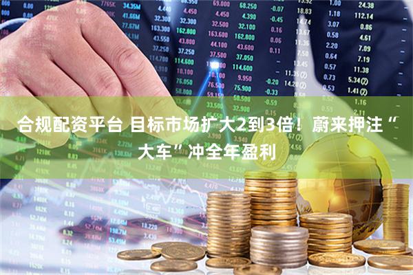 合规配资平台 目标市场扩大2到3倍！蔚来押注“大车”冲全年盈利
