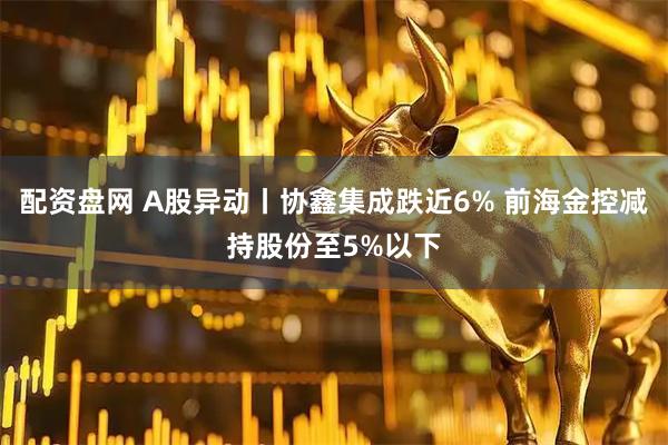 配资盘网 A股异动丨协鑫集成跌近6% 前海金控减持股份至5%以下
