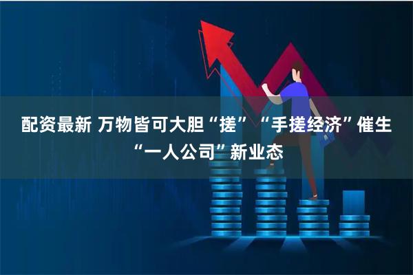 配资最新 万物皆可大胆“搓” “手搓经济”催生“一人公司”新业态