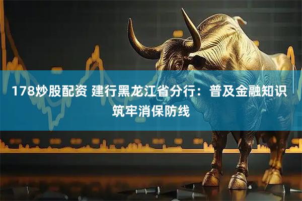 178炒股配资 建行黑龙江省分行：普及金融知识 筑牢消保防线