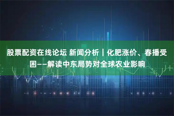 股票配资在线论坛 新闻分析｜化肥涨价、春播受困——解读中东局势对全球农业影响