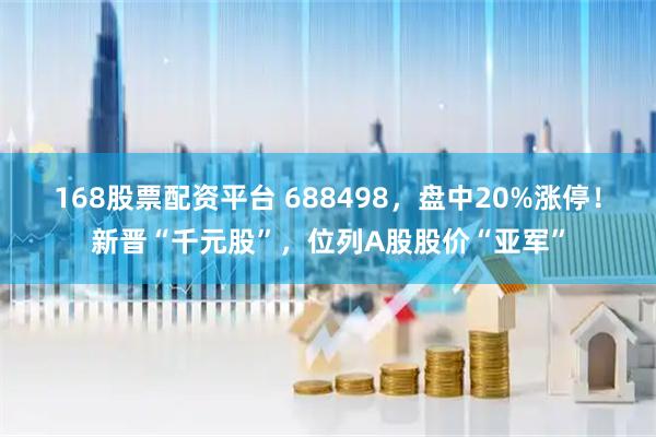 168股票配资平台 688498，盘中20%涨停！新晋“千元股”，位列A股股价“亚军”