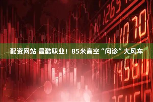 配资网站 最酷职业！85米高空“问诊”大风车