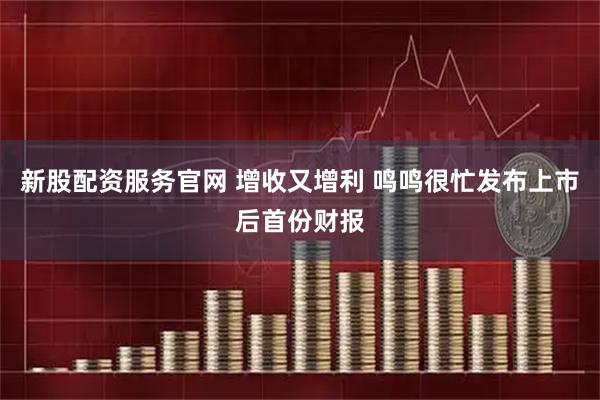 新股配资服务官网 增收又增利 鸣鸣很忙发布上市后首份财报