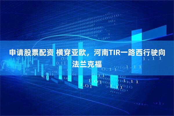 申请股票配资 横穿亚欧，河南TIR一路西行驶向法兰克福