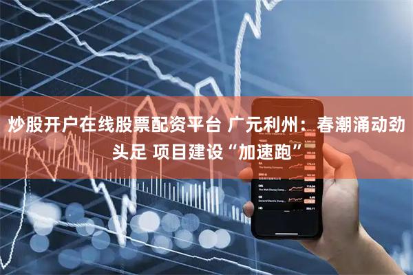 炒股开户在线股票配资平台 广元利州：春潮涌动劲头足 项目建设“加速跑”