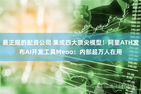 最正规的配资公司 集成四大顶尖模型！阿里ATH发布AI开发工具Meoo：内部超万人在用