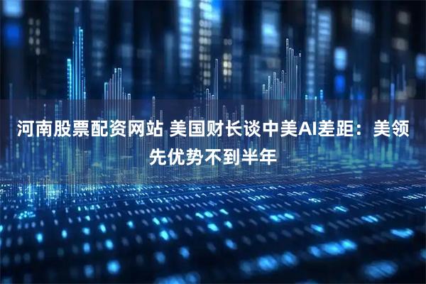 河南股票配资网站 美国财长谈中美AI差距：美领先优势不到半年