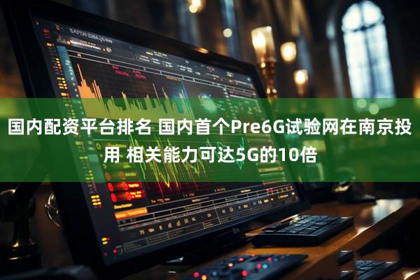 国内配资平台排名 国内首个Pre6G试验网在南京投用 相关能力可达5G的10倍