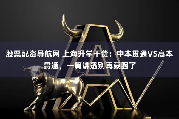 股票配资导航网 上海升学干货：中本贯通VS高本贯通，一篇讲透别再蒙圈了